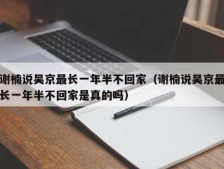 谢楠说吴京最长一年半不回家（谢楠说吴京最长一年半不回家是真的吗）