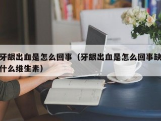 牙龈出血是怎么回事（牙龈出血是怎么回事缺什么维生素）