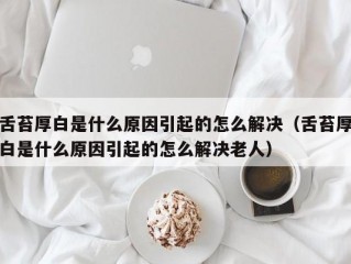 舌苔厚白是什么原因引起的怎么解决（舌苔厚白是什么原因引起的怎么解决老人）