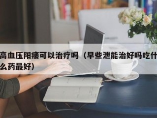 高血压阳痿可以治疗吗（早些泄能治好吗吃什么药最好）