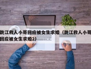 跳江救人小哥回应被女生求婚（跳江救人小哥回应被女生求婚2）