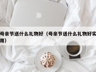 母亲节送什么礼物好（母亲节送什么礼物好实用）