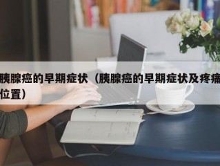 胰腺癌的早期症状（胰腺癌的早期症状及疼痛位置）