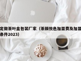 定做茶叶盒包装厂家（茶颜悦色加盟费及加盟条件2023）