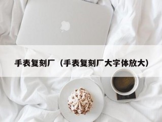 手表复刻厂（手表复刻厂大字体放大）