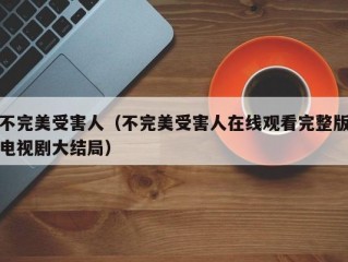 不完美受害人（不完美受害人在线观看完整版电视剧大结局）