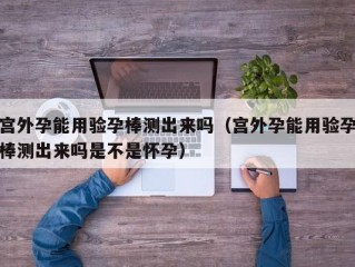 宫外孕能用验孕棒测出来吗（宫外孕能用验孕棒测出来吗是不是怀孕）