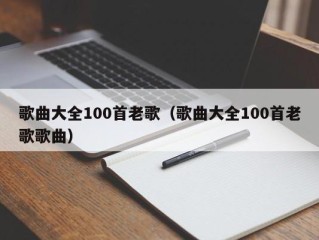 歌曲大全100首老歌（歌曲大全100首老歌歌曲）