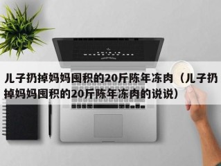 儿子扔掉妈妈囤积的20斤陈年冻肉（儿子扔掉妈妈囤积的20斤陈年冻肉的说说）