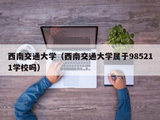 西南交通大学（西南交通大学属于985211学校吗）