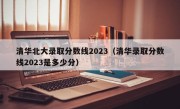 清华北大录取分数线2023（清华录取分数线2023是多少分）