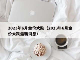 2023年6月金价大跌（2023年6月金价大跌最新消息）