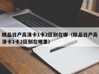 精品日产高清卡1卡2区别在哪（精品日产高清卡1卡2区别在哪里）