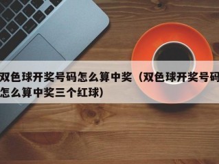 双色球开奖号码怎么算中奖（双色球开奖号码怎么算中奖三个红球）