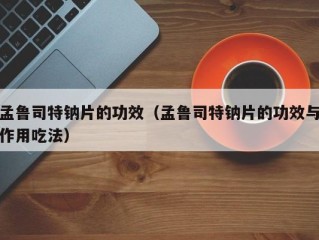 孟鲁司特钠片的功效（孟鲁司特钠片的功效与作用吃法）