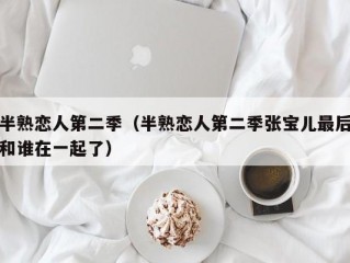 半熟恋人第二季（半熟恋人第二季张宝儿最后和谁在一起了）