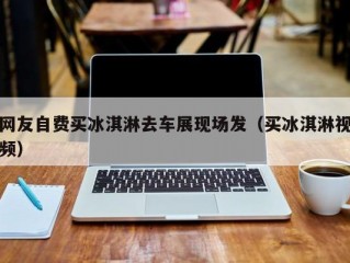 网友自费买冰淇淋去车展现场发（买冰淇淋视频）