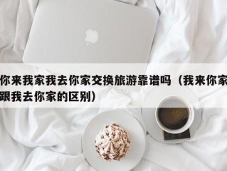 你来我家我去你家交换旅游靠谱吗（我来你家跟我去你家的区别）