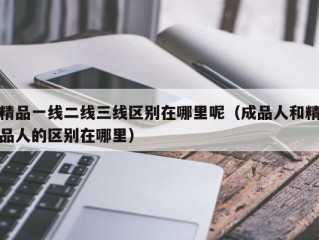 精品一线二线三线区别在哪里呢（成品人和精品人的区别在哪里）