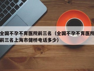 全国不孕不育医院前三名（全国不孕不育医院前三名上海市健桥电话多少）