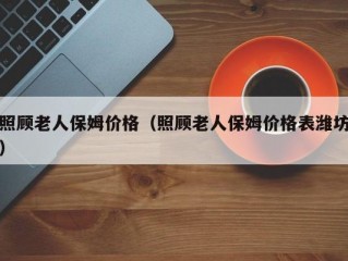 照顾老人保姆价格（照顾老人保姆价格表潍坊）