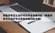 卵巢早衰怎么治疗可以恢复卵巢功能（卵巢早衰怎么治疗可以恢复卵巢功能中医）