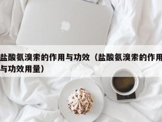 盐酸氨溴索的作用与功效（盐酸氨溴索的作用与功效用量）