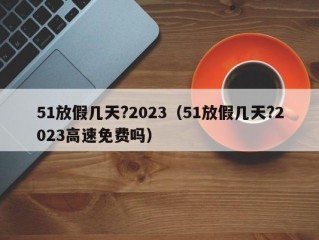 51放假几天?2023（51放假几天?2023高速免费吗）