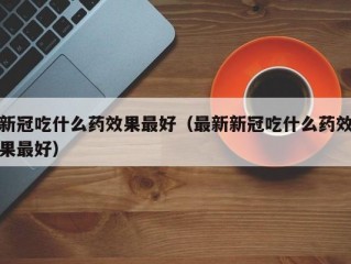 新冠吃什么药效果最好（最新新冠吃什么药效果最好）