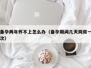 备孕两年怀不上怎么办（备孕期间几天同房一次）