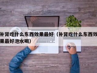 补肾吃什么东西效果最好（补肾吃什么东西效果最好泡水喝）