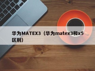 华为MATEX3（华为matex3和x5区别）