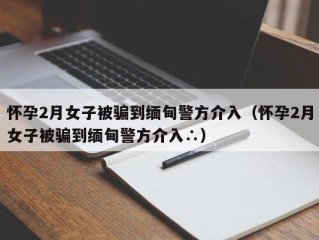 怀孕2月女子被骗到缅甸警方介入（怀孕2月女子被骗到缅甸警方介入∴）