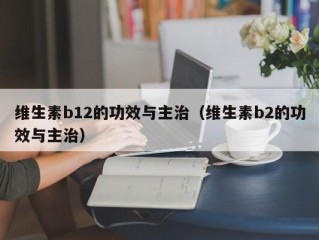 维生素b12的功效与主治（维生素b2的功效与主治）