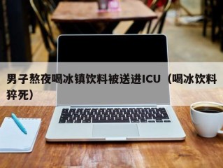 男子熬夜喝冰镇饮料被送进ICU（喝冰饮料猝死）