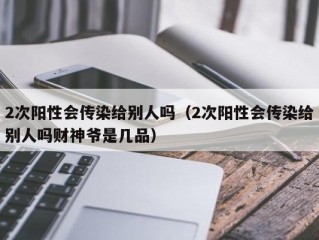 2次阳性会传染给别人吗（2次阳性会传染给别人吗财神爷是几品）