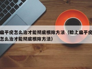 扁平疣怎么治才能彻底根除方法（脸上扁平疣怎么治才能彻底根除方法）