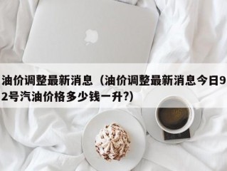 油价调整最新消息（油价调整最新消息今日92号汽油价格多少钱一升?）