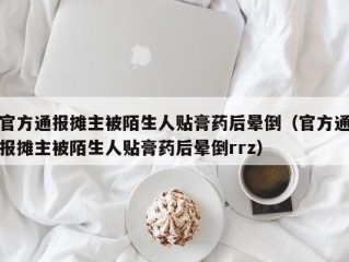 官方通报摊主被陌生人贴膏药后晕倒（官方通报摊主被陌生人贴膏药后晕倒rrz）