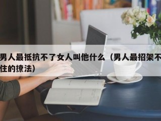 男人最抵抗不了女人叫他什么（男人最招架不住的撩法）