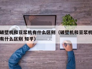 破壁机和豆浆机有什么区别（破壁机和豆浆机有什么区别 知乎）