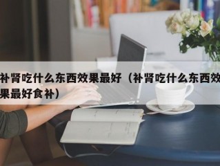 补肾吃什么东西效果最好（补肾吃什么东西效果最好食补）