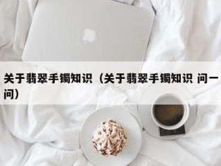 关于翡翠手镯知识（关于翡翠手镯知识 问一问）