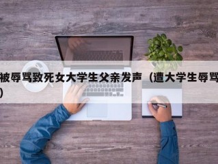 被辱骂致死女大学生父亲发声（遭大学生辱骂）