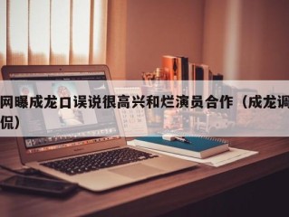 网曝成龙口误说很高兴和烂演员合作（成龙调侃）