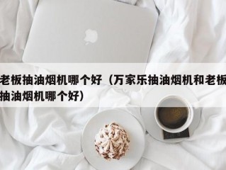 老板抽油烟机哪个好（万家乐抽油烟机和老板抽油烟机哪个好）