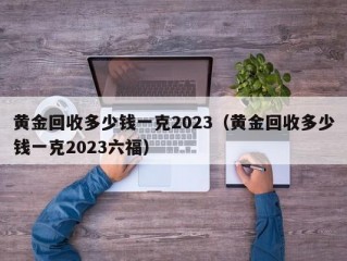 黄金回收多少钱一克2023（黄金回收多少钱一克2023六福）