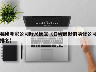 装修哪家公司好又便宜（口碑最好的装修公司排名）