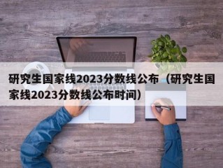 研究生国家线2023分数线公布（研究生国家线2023分数线公布时间）