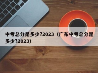 中考总分是多少?2023（广东中考总分是多少?2023）